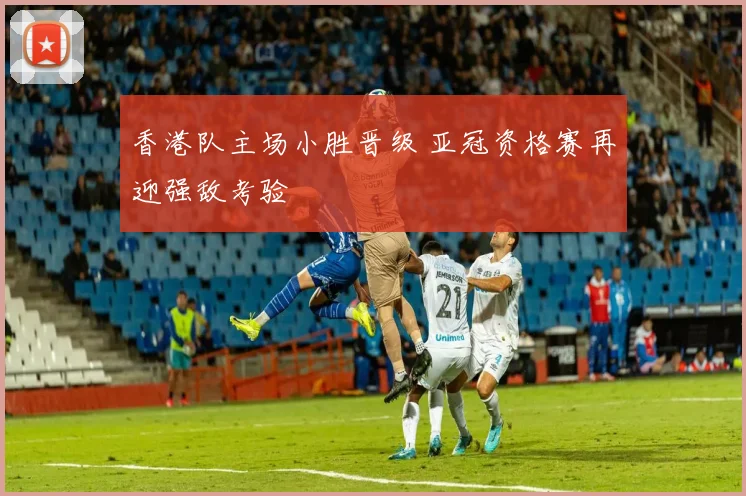 香港队主场小胜晋级 亚冠资格赛再迎强敌考验
