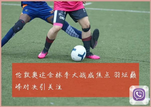 伦敦奥运会林李大战成焦点 羽坛巅峰对决引关注