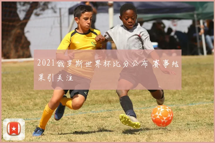 2021俄罗斯世界杯比分公布 赛事结果引关注