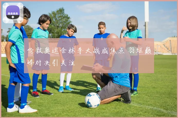 伦敦奥运会林李大战成焦点 羽坛巅峰对决引关注