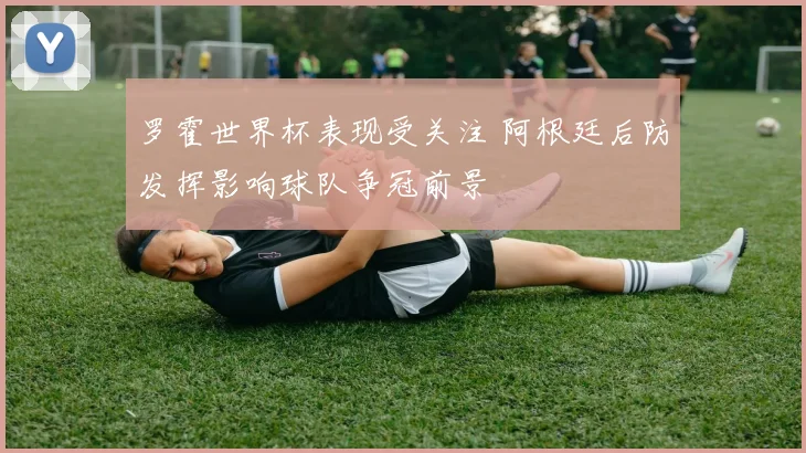 罗霍世界杯表现受关注 阿根廷后防发挥影响球队争冠前景