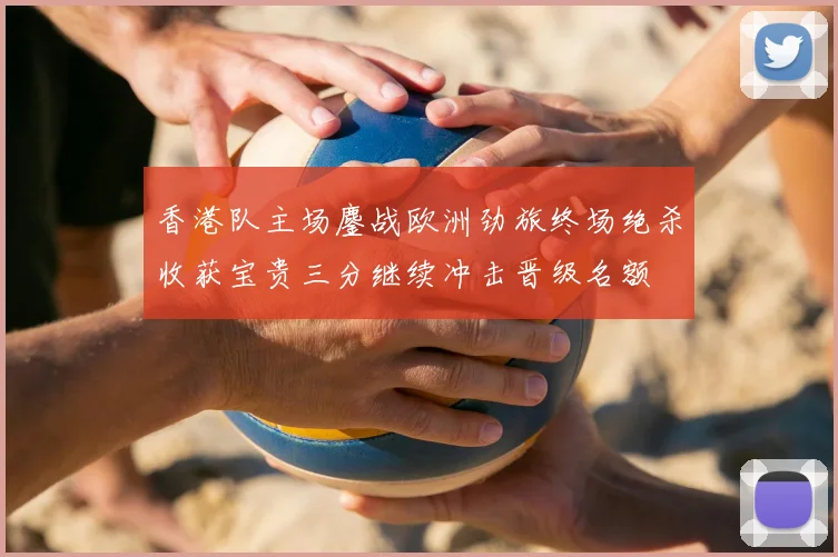 香港队主场鏖战欧洲劲旅终场绝杀收获宝贵三分继续冲击晋级名额