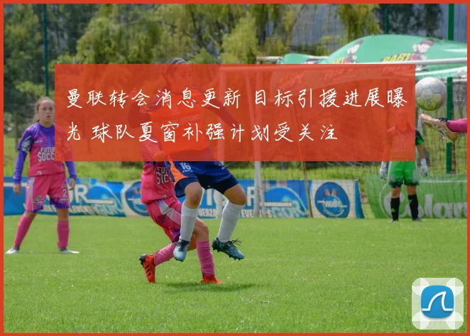 曼联转会消息更新 目标引援进展曝光 球队夏窗补强计划受关注