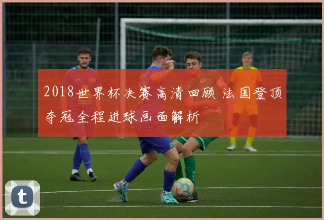 2018世界杯决赛高清回顾 法国登顶夺冠全程进球画面解析