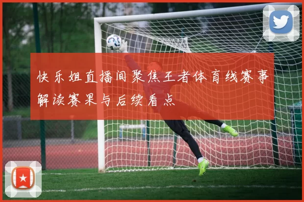 快乐姐直播间聚焦王者体育线赛事解读赛果与后续看点
