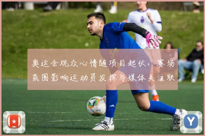 奥运会观众心情随项目起伏,赛场氛围影响运动员发挥与媒体关注联动