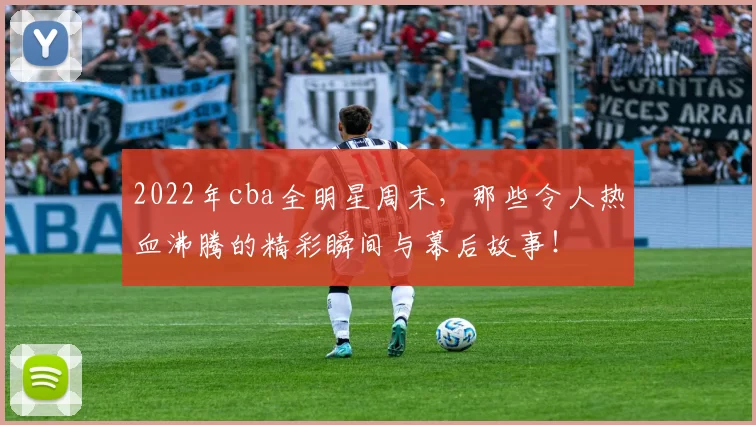 2022年cba全明星周末,那些令人热血沸腾的精彩瞬间与幕后故事!