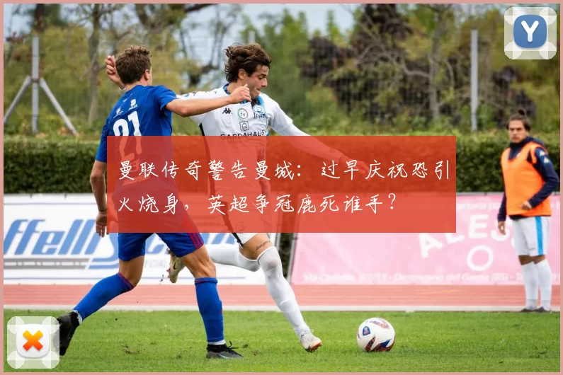 曼联传奇警告曼城：过早庆祝恐引火烧身，英超争冠鹿死谁手？