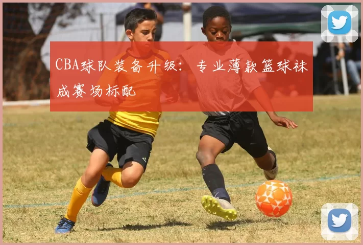 CBA球队装备升级:专业薄款篮球袜成赛场标配