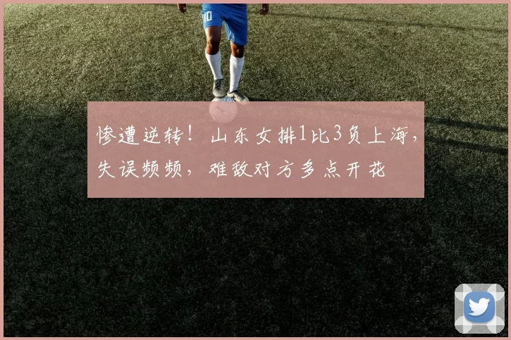 惨遭逆转！山东女排1比3负上海，失误频频，难敌对方多点开花