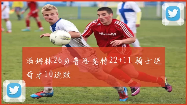 汤姆林26分普洛克特22+11 骑士送奇才10连败