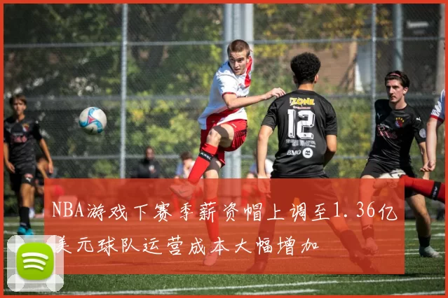 NBA游戏下赛季薪资帽上调至1.36亿美元球队运营成本大幅增加