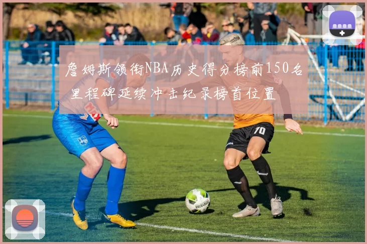 詹姆斯领衔NBA历史得分榜前150名 里程碑延续冲击纪录榜首位置