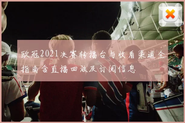 欧冠2021决赛转播台与收看渠道全指南含直播回放及订阅信息