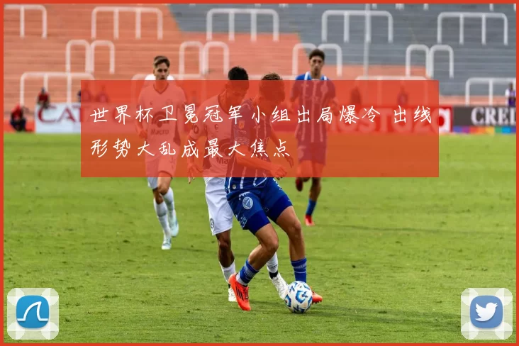 世界杯卫冕冠军小组出局爆冷 出线形势大乱成最大焦点