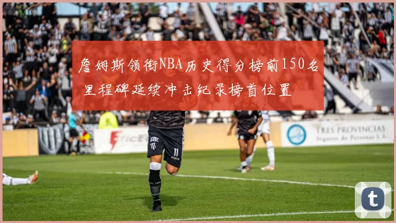 詹姆斯领衔NBA历史得分榜前150名 里程碑延续冲击纪录榜首位置