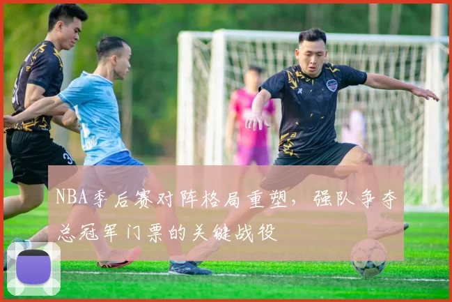 NBA季后赛对阵格局重塑，强队争夺总冠军门票的关键战役