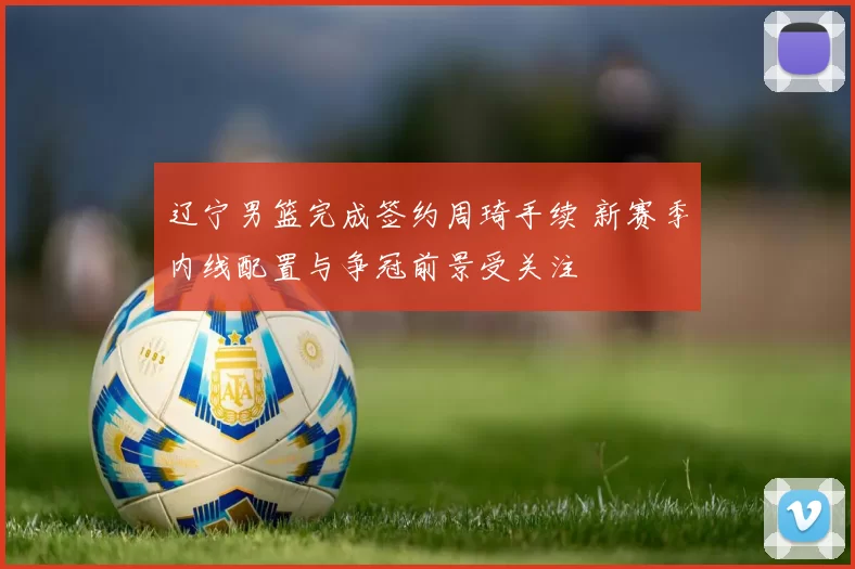 辽宁男篮完成签约周琦手续 新赛季内线配置与争冠前景受关注