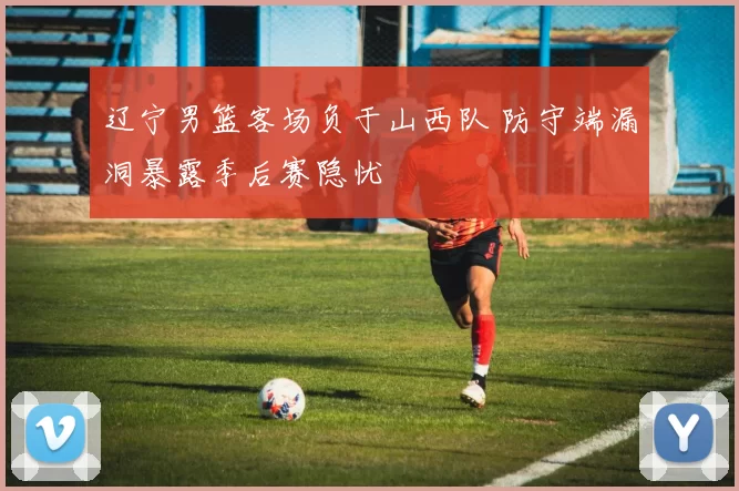 辽宁男篮客场负于山西队 防守端漏洞暴露季后赛隐忧