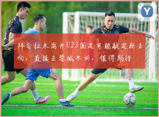 拜合拉木离开U23国足可能敲定新去向，直接去蓉城冬训，值得期待