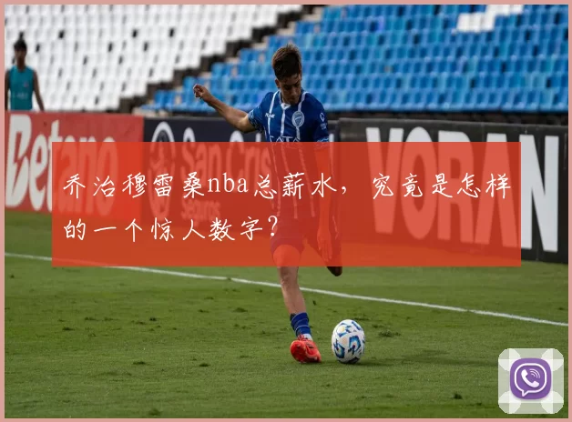 乔治穆雷桑nba总薪水,究竟是怎样的一个惊人数字?