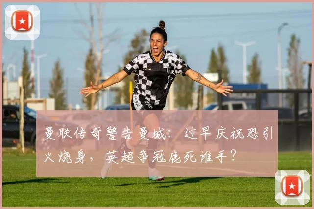 曼联传奇警告曼城：过早庆祝恐引火烧身，英超争冠鹿死谁手？