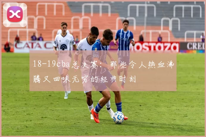 18-19cba总决赛:那些令人热血沸腾又回味无穷的经典时刻