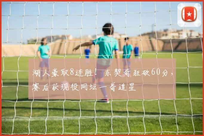 湖人豪取8连胜!东契奇狂砍60分,赛后获现役网坛一哥追星