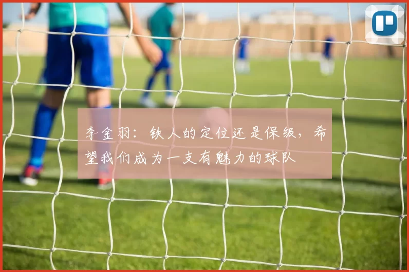 李金羽:铁人的定位还是保级,希望我们成为一支有魅力的球队