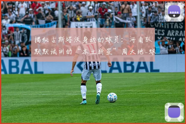 揭秘古斯塔沃身边的球员：河南队默默试训的“本土新星”周大地_球迷_家乡_中超