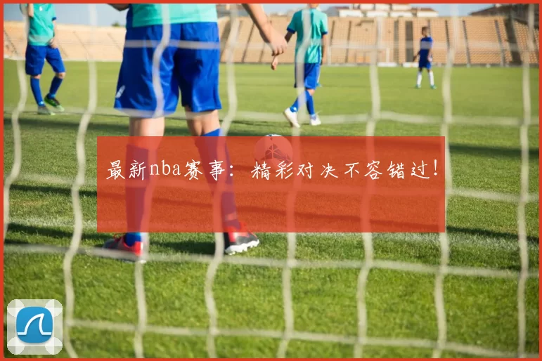 最新nba赛事:精彩对决不容错过!