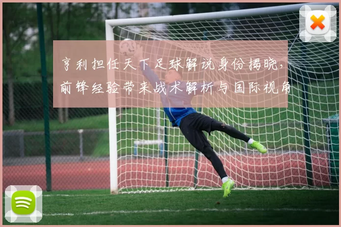 亨利担任天下足球解说身份揭晓，前锋经验带来战术解析与国际视角