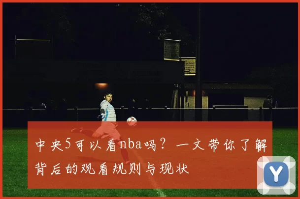 中央5可以看nba吗?一文带你了解背后的观看规则与现状