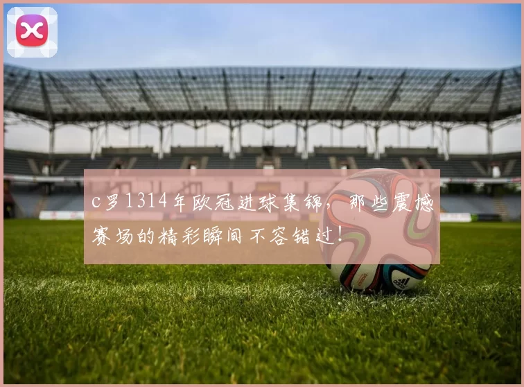c罗1314年欧冠进球集锦，那些震撼赛场的精彩瞬间不容错过！