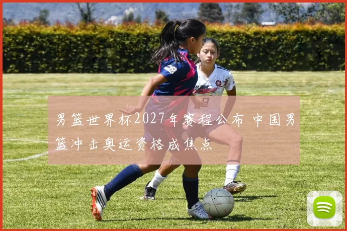 男篮世界杯2027年赛程公布 中国男篮冲击奥运资格成焦点