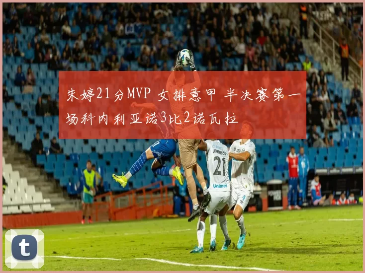 朱婷21分MVP 女排意甲 半决赛第一场科内利亚诺3比2诺瓦拉