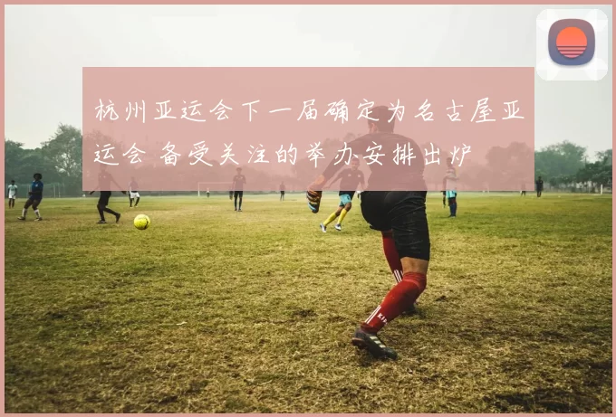 杭州亚运会下一届确定为名古屋亚运会 备受关注的举办安排出炉