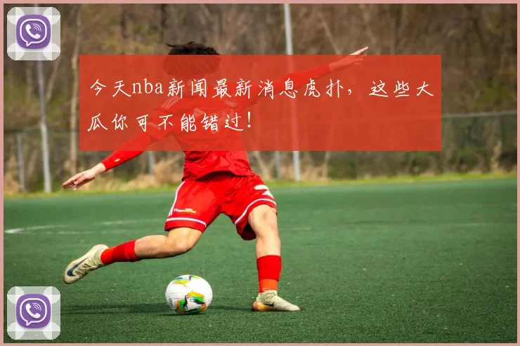 今天nba新闻最新消息虎扑，这些大瓜你可不能错过！