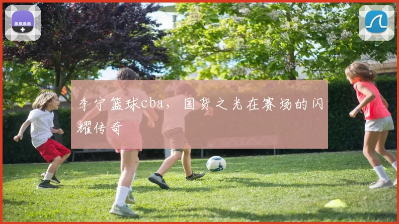 李宁篮球cba,国货之光在赛场的闪耀传奇