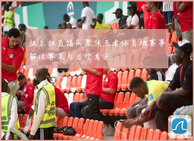 快乐姐直播间聚焦王者体育线赛事解读赛果与后续看点