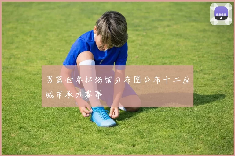 男篮世界杯场馆分布图公布十二座城市承办赛事