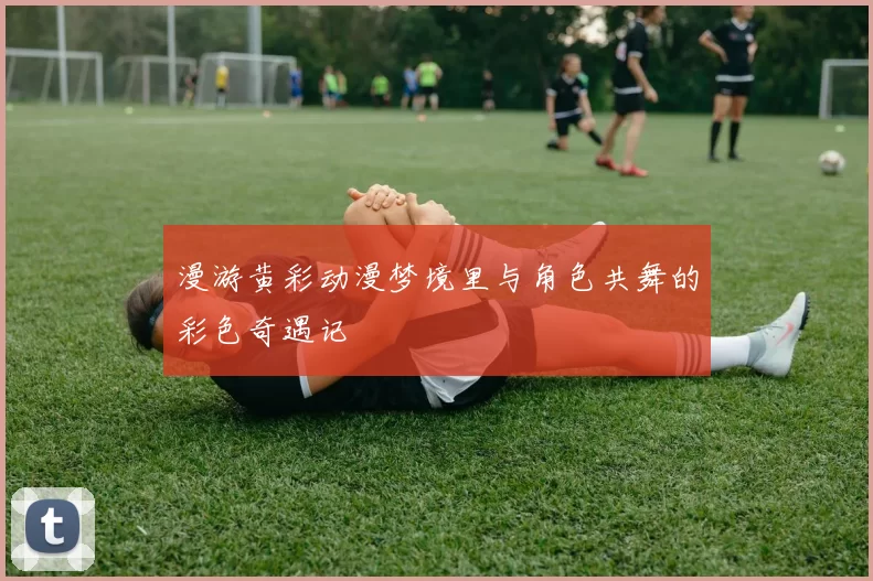 漫游黄彩动漫梦境里与角色共舞的彩色奇遇记