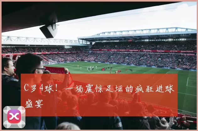 C罗4球！一场震惊足坛的疯狂进球盛宴