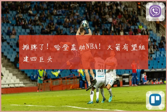 摊牌了!哈登轰动NBA!火箭有望组建四巨头