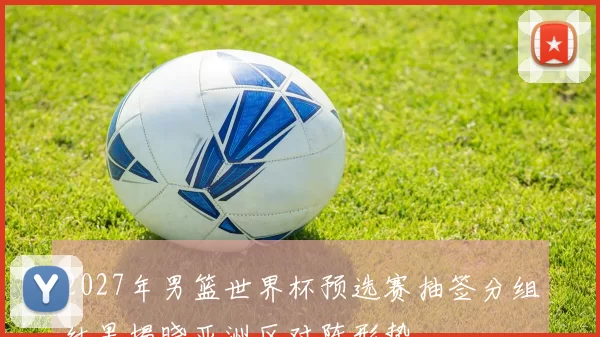 2027年男篮世界杯预选赛抽签分组结果揭晓亚洲区对阵形势