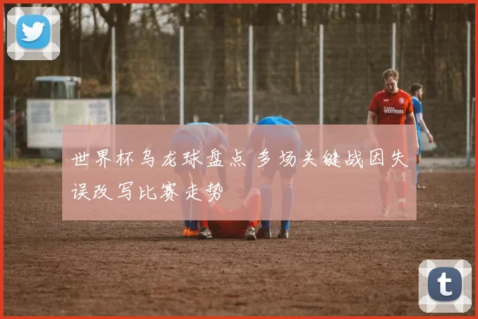 世界杯乌龙球盘点 多场关键战因失误改写比赛走势