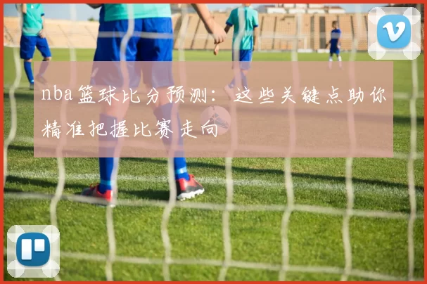 nba篮球比分预测:这些关键点助你精准把握比赛走向