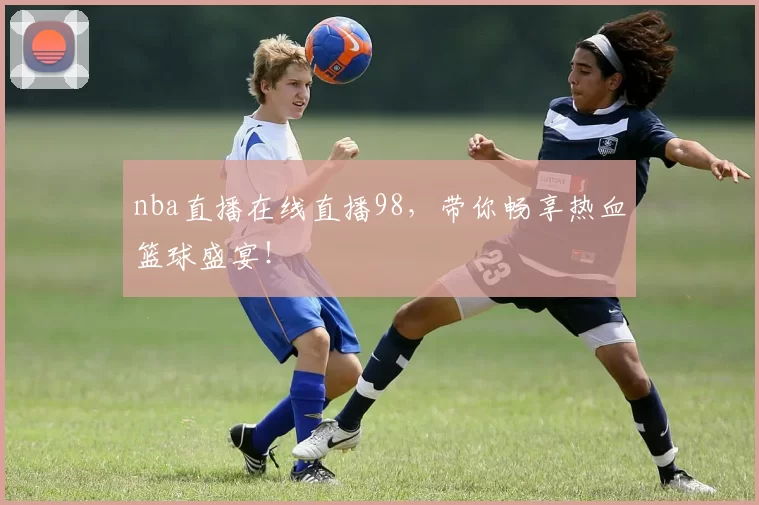 nba直播在线直播98，带你畅享热血篮球盛宴！