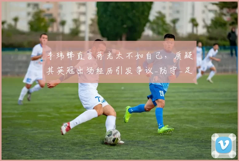 李玮锋直言蒋光太不如自己,质疑其英冠出场经历引发争议_防守_足球_埃弗顿