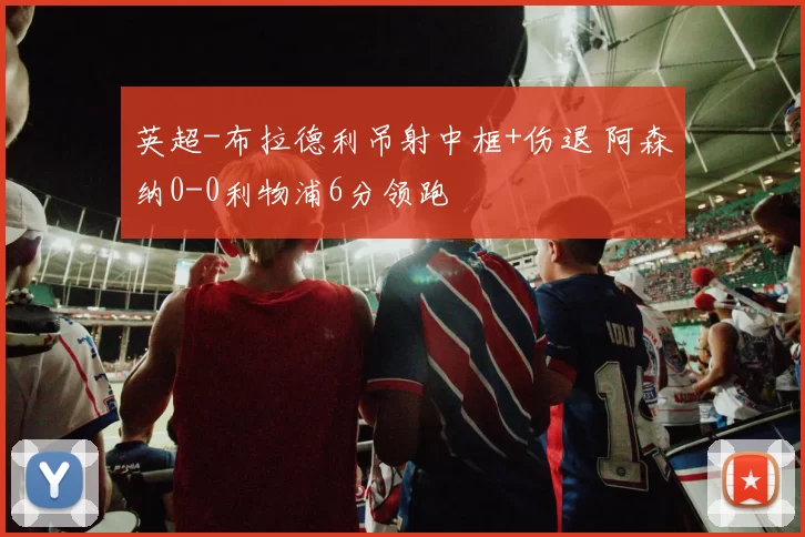 英超-布拉德利吊射中框+伤退 阿森纳0-0利物浦6分领跑